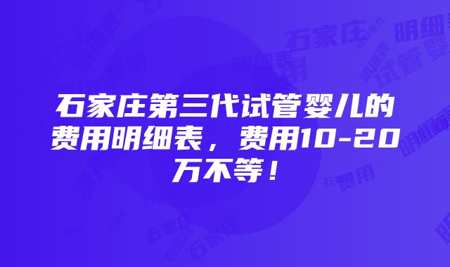 石家庄第三代试管婴儿的费用明细表，费用10-20万不等！