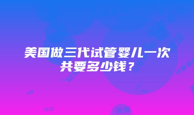 美国做三代试管婴儿一次共要多少钱？