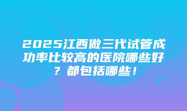 2025江西做三代试管成功率比较高的医院哪些好？都包括哪些！