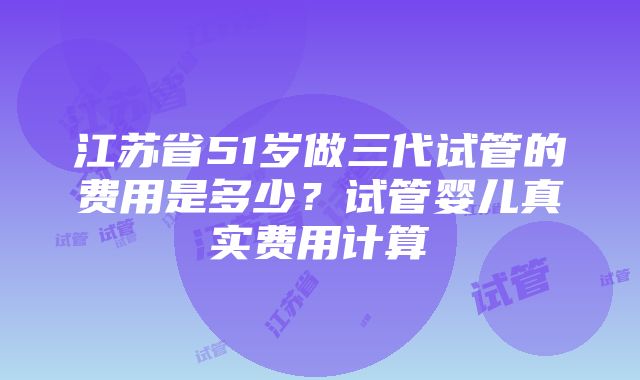 江苏省51岁做三代试管的费用是多少？试管婴儿真实费用计算