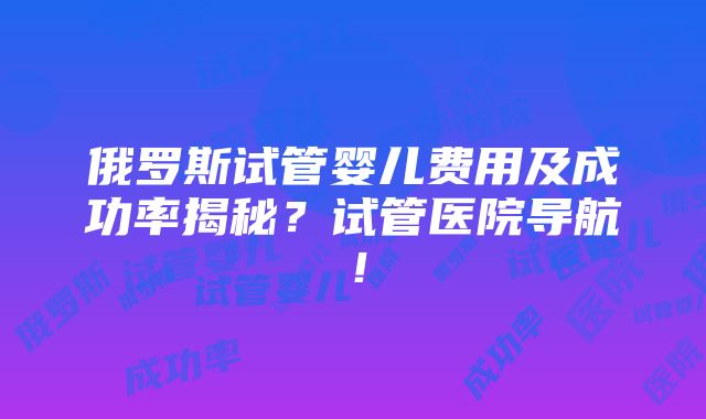 俄罗斯试管婴儿费用及成功率揭秘？试管医院导航！