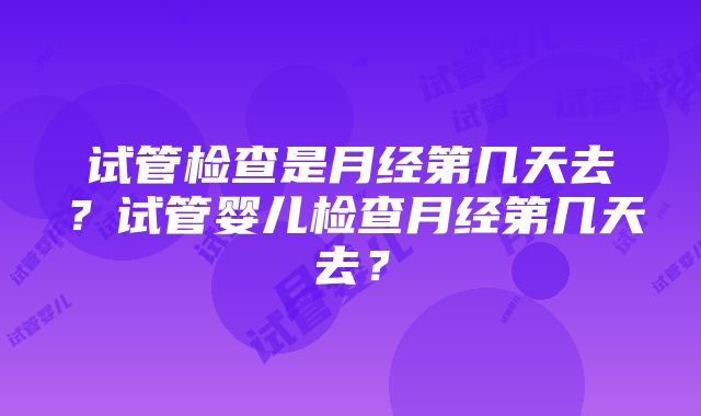 试管检查是月经第几天去？试管婴儿检查月经第几天去？