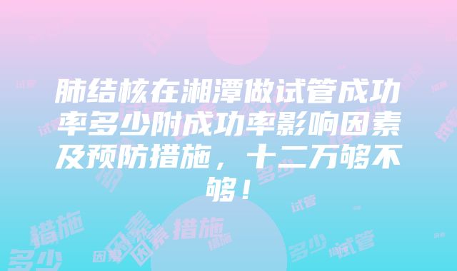 肺结核在湘潭做试管成功率多少附成功率影响因素及预防措施，十二万够不够！