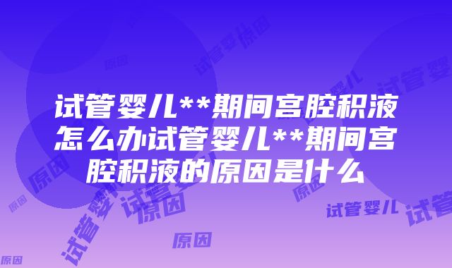 试管婴儿**期间宫腔积液怎么办试管婴儿**期间宫腔积液的原因是什么