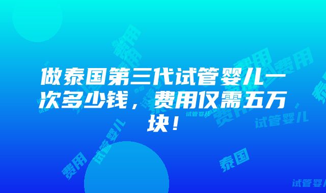 做泰国第三代试管婴儿一次多少钱，费用仅需五万块！