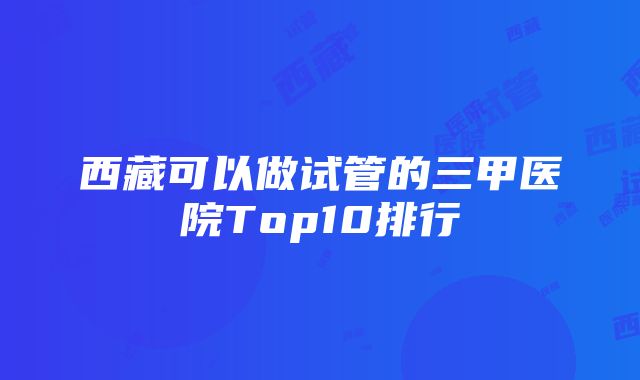 西藏可以做试管的三甲医院Top10排行