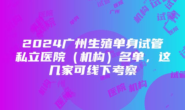 2024广州生殖单身试管私立医院（机构）名单，这几家可线下考察