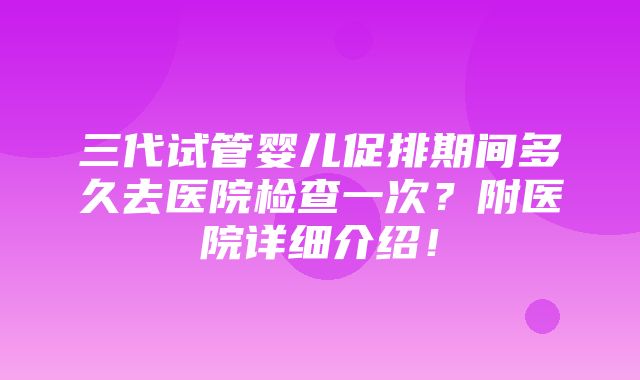 三代试管婴儿促排期间多久去医院检查一次？附医院详细介绍！