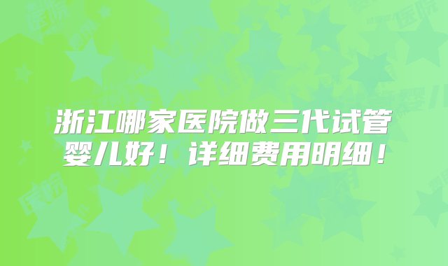 浙江哪家医院做三代试管婴儿好！详细费用明细！