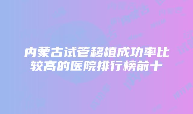 内蒙古试管移植成功率比较高的医院排行榜前十