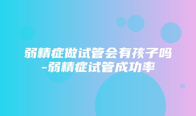 弱精症做试管会有孩子吗-弱精症试管成功率