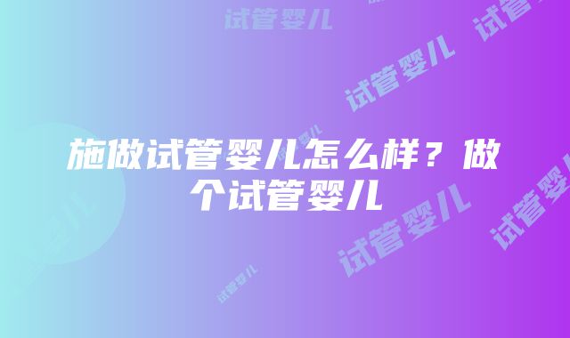 施做试管婴儿怎么样？做个试管婴儿