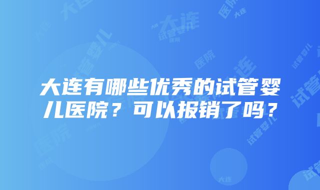 大连有哪些优秀的试管婴儿医院？可以报销了吗？