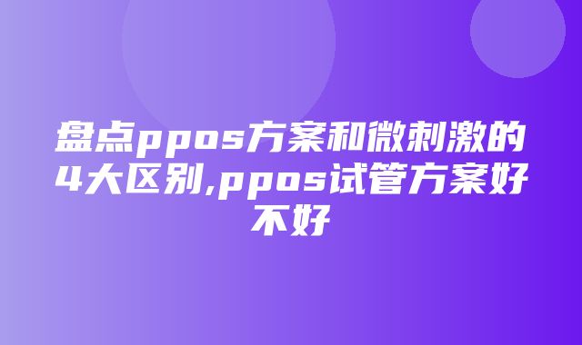 盘点ppos方案和微刺激的4大区别,ppos试管方案好不好