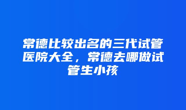 常德比较出名的三代试管医院大全，常德去哪做试管生小孩