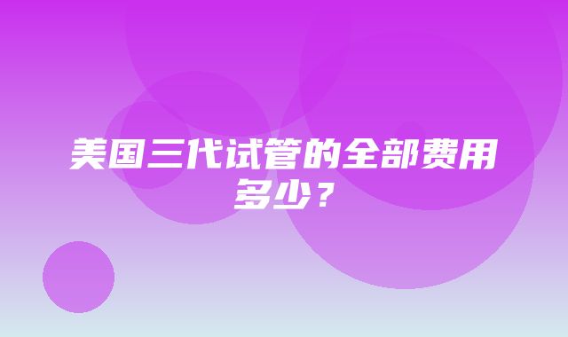 美国三代试管的全部费用多少？