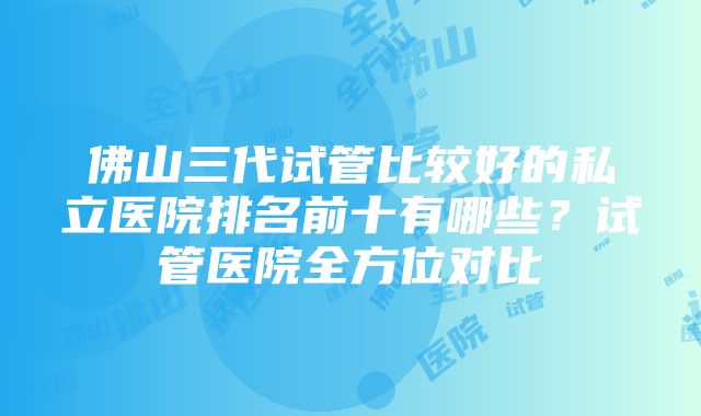 佛山三代试管比较好的私立医院排名前十有哪些？试管医院全方位对比