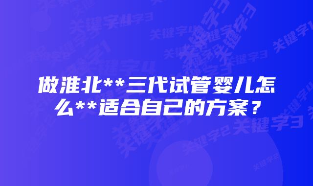 做淮北**三代试管婴儿怎么**适合自己的方案？