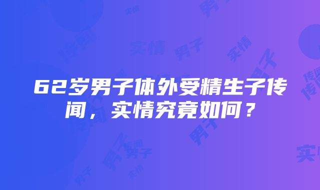 62岁男子体外受精生子传闻，实情究竟如何？