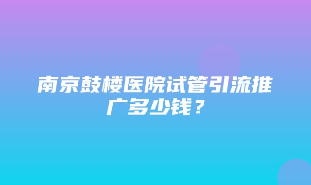 南京鼓楼医院试管引流推广多少钱？