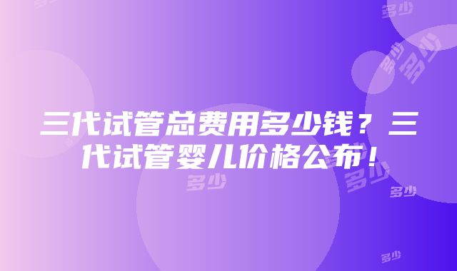 三代试管总费用多少钱？三代试管婴儿价格公布！