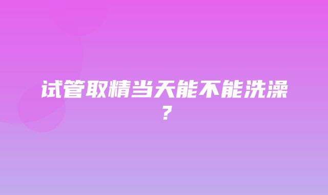 试管取精当天能不能洗澡？