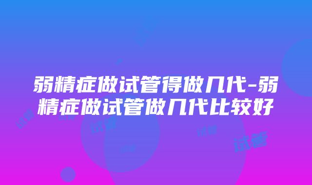 弱精症做试管得做几代-弱精症做试管做几代比较好