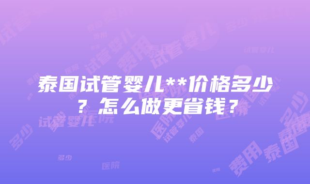 泰国试管婴儿**价格多少？怎么做更省钱？