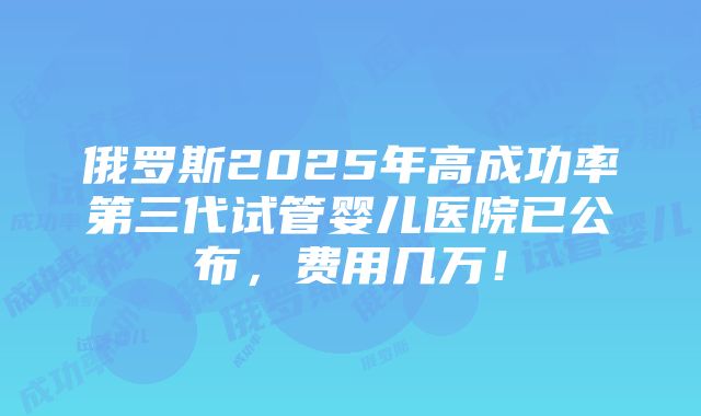 俄罗斯2025年高成功率第三代试管婴儿医院已公布，费用几万！