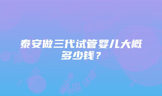 泰安做三代试管婴儿大概多少钱？