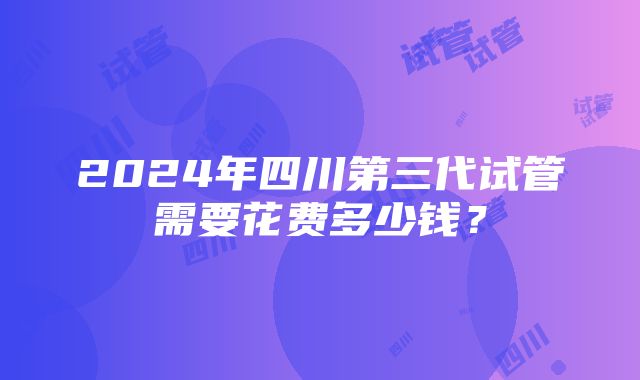 2024年四川第三代试管需要花费多少钱？