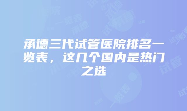 承德三代试管医院排名一览表，这几个国内是热门之选