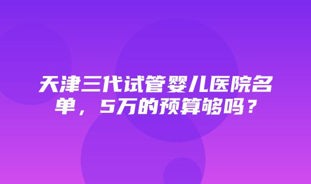 天津三代试管婴儿医院名单，5万的预算够吗？