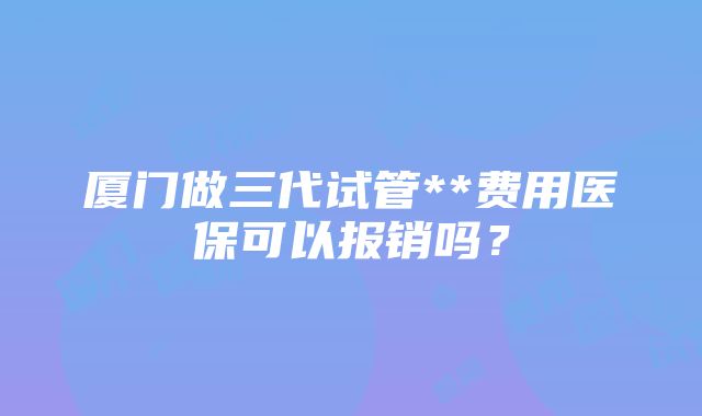 厦门做三代试管**费用医保可以报销吗？