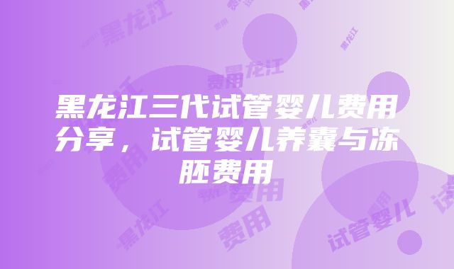 黑龙江三代试管婴儿费用分享，试管婴儿养囊与冻胚费用