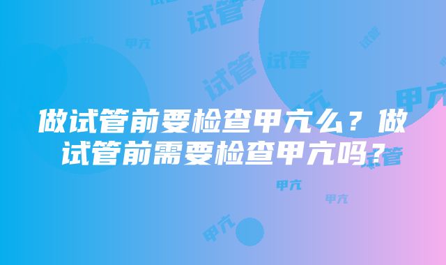 做试管前要检查甲亢么？做试管前需要检查甲亢吗？