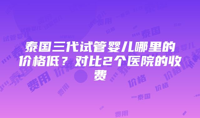 泰国三代试管婴儿哪里的价格低？对比2个医院的收费