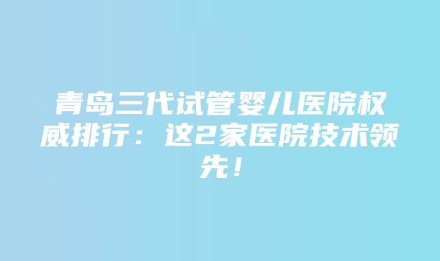 青岛三代试管婴儿医院权威排行：这2家医院技术领先！