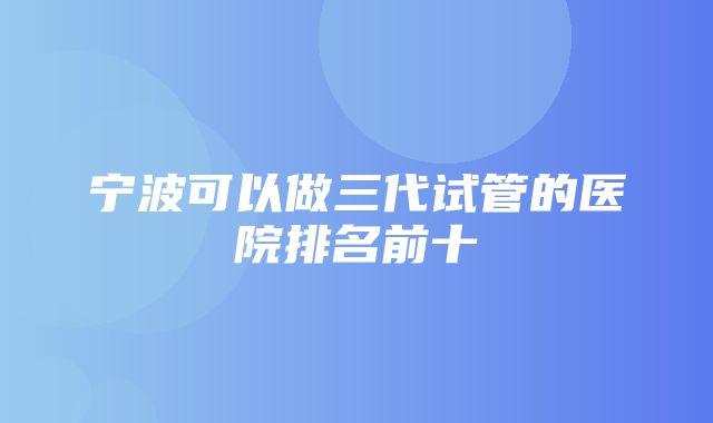 宁波可以做三代试管的医院排名前十