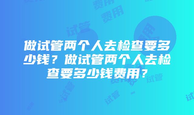 做试管两个人去检查要多少钱？做试管两个人去检查要多少钱费用？