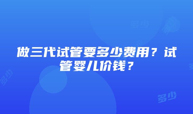 做三代试管要多少费用？试管婴儿价钱？