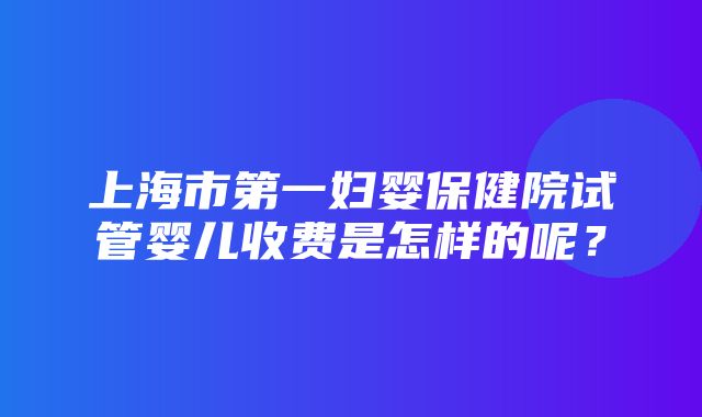 上海市第一妇婴保健院试管婴儿收费是怎样的呢？