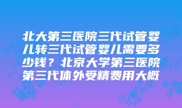 北大第三医院三代试管婴儿转三代试管婴儿需要多少钱？北京大学第三医院第三代体外受精费用大概