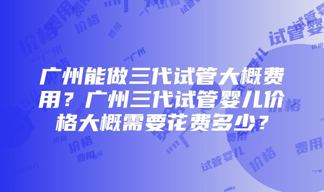 广州能做三代试管大概费用？广州三代试管婴儿价格大概需要花费多少？