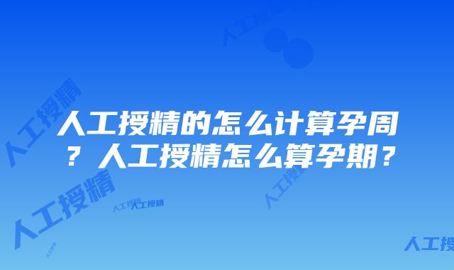 人工授精的怎么计算孕周？人工授精怎么算孕期？