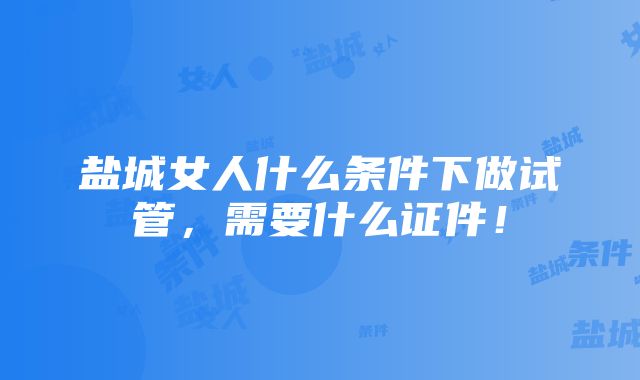 盐城女人什么条件下做试管，需要什么证件！