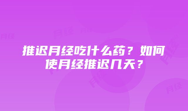 推迟月经吃什么药？如何使月经推迟几天？