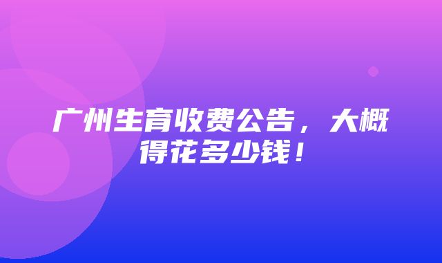 广州生育收费公告，大概得花多少钱！