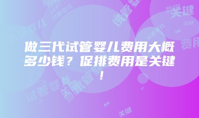 做三代试管婴儿费用大概多少钱？促排费用是关键！