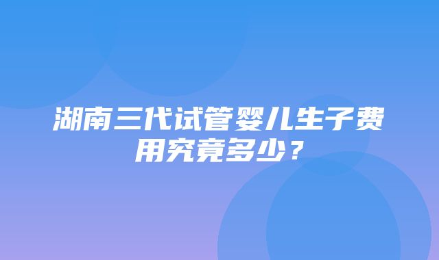 湖南三代试管婴儿生子费用究竟多少？